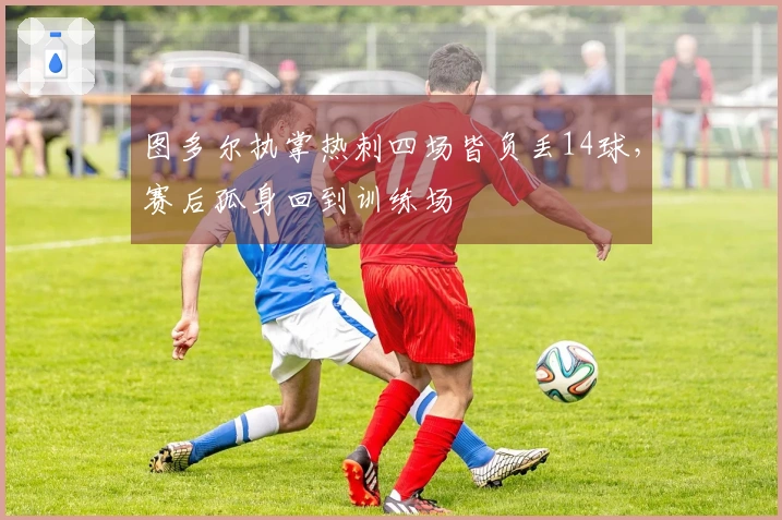 图多尔执掌热刺四场皆负丢14球，赛后孤身回到训练场