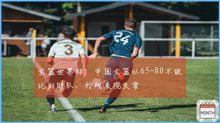女篮世界杯：中国女篮以65-80不敌比利时队，外线表现失常