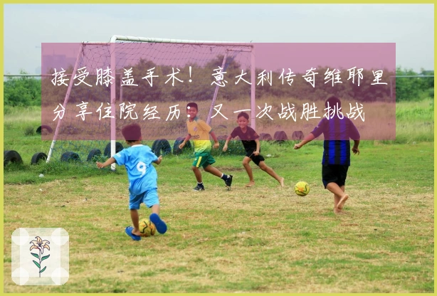 接受膝盖手术！意大利传奇维耶里分享住院经历：又一次战胜挑战