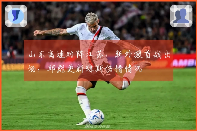 山东高速对阵江苏，新外援首战出场，邱彪更新琼斯伤情情况