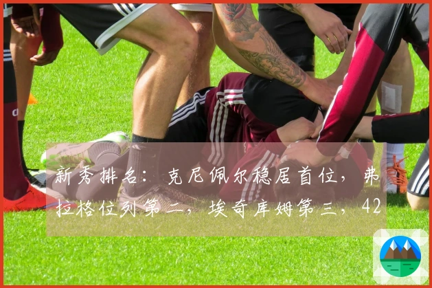 新秀排名：克尼佩尔稳居首位，弗拉格位列第二，埃奇库姆第三，42号新秀攀升至第五