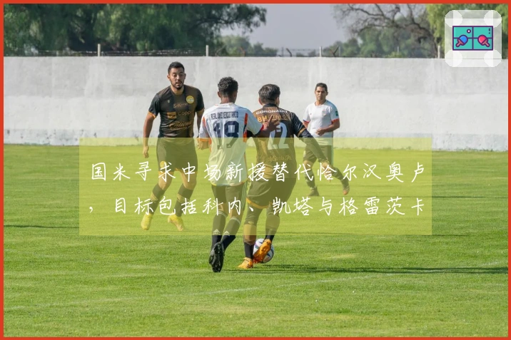 国米寻求中场新援替代恰尔汉奥卢，目标包括科内、凯塔与格雷茨卡等人