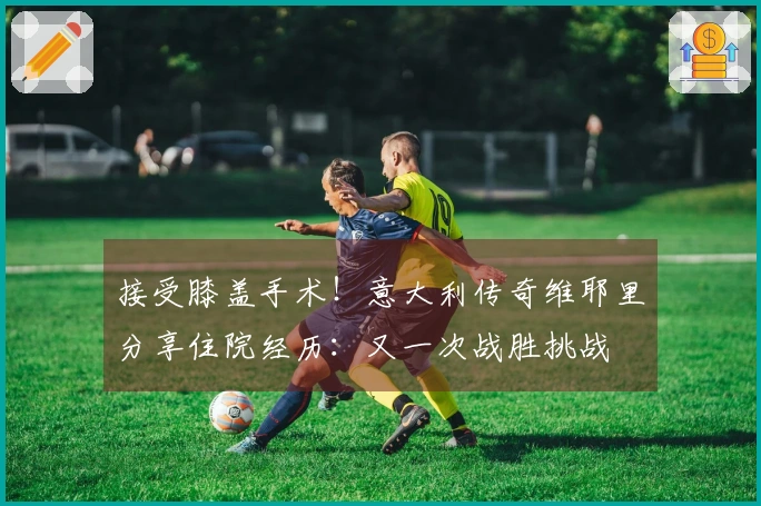 接受膝盖手术！意大利传奇维耶里分享住院经历：又一次战胜挑战
