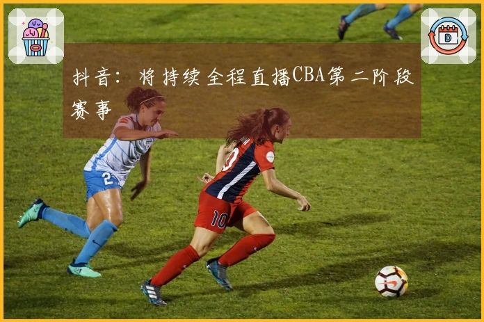 抖音：将持续全程直播CBA第二阶段赛事