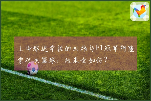 上海球迷牵挂的刘炜与F1冠军阿隆索对决篮球，结果会如何？