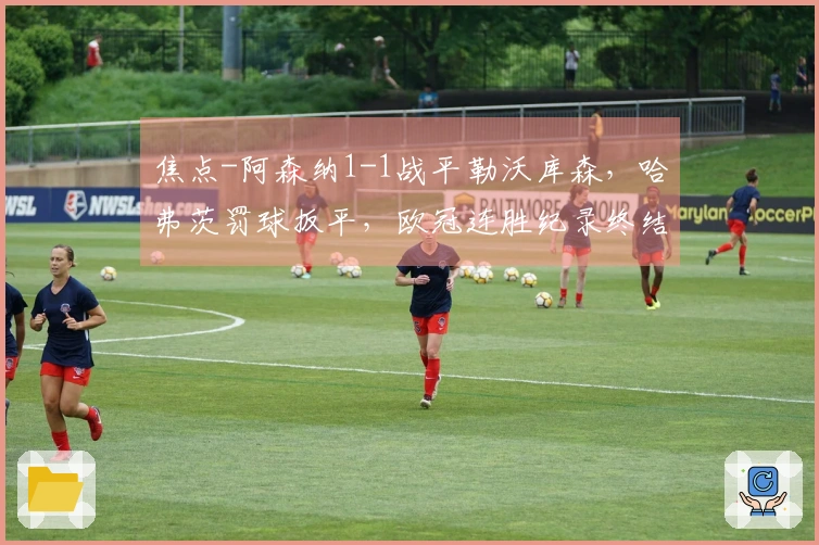 焦点-阿森纳1-1战平勒沃库森，哈弗茨罚球扳平，欧冠连胜纪录终结