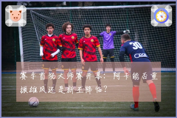 赛季首场大师赛开幕：阿卡能否重振雄风还是新王降临？