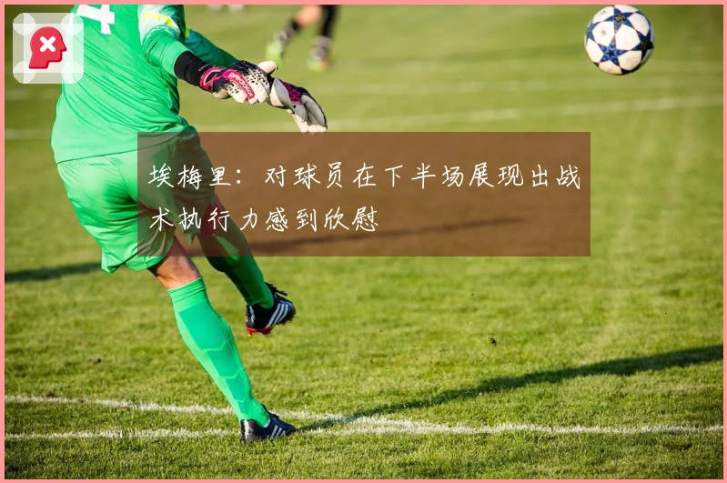 埃梅里：对球员在下半场展现出战术执行力感到欣慰