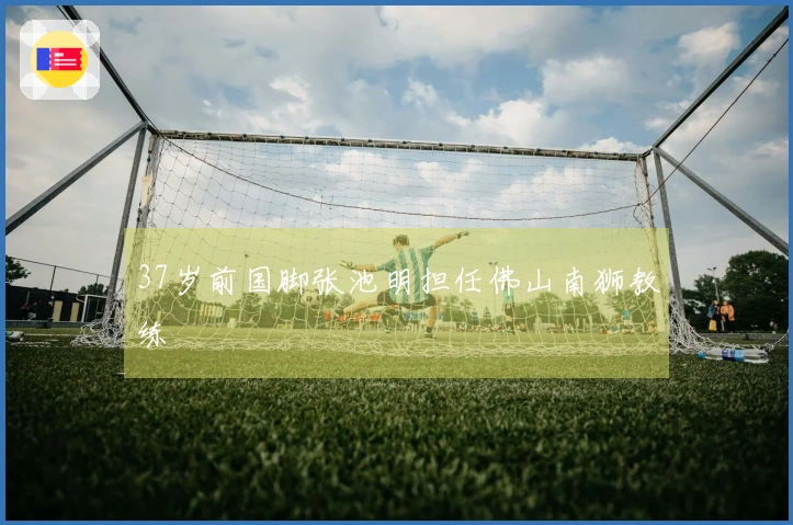 37岁前国脚张池明担任佛山南狮教练