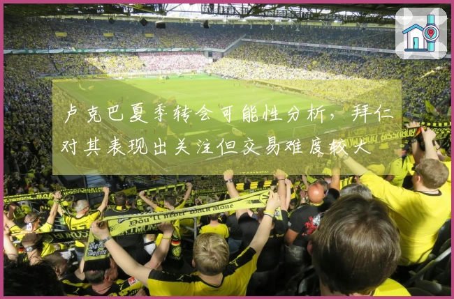 卢克巴夏季转会可能性分析，拜仁对其表现出关注但交易难度较大