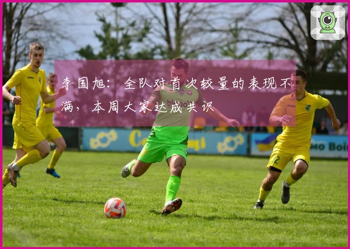 李国旭：全队对首次较量的表现不满，本周大家达成共识