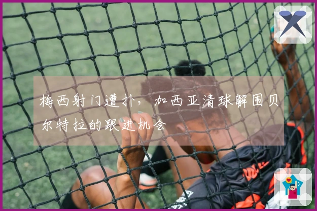 梅西射门遭扑，加西亚清球解围贝尔特拉的跟进机会