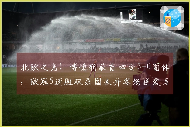 北欧之光！博德斩获首回合3-0葡体，欧冠5连胜双杀国米并客场逆袭马竞