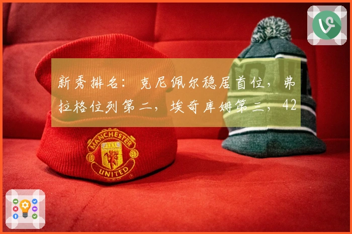 新秀排名：克尼佩尔稳居首位，弗拉格位列第二，埃奇库姆第三，42号新秀攀升至第五