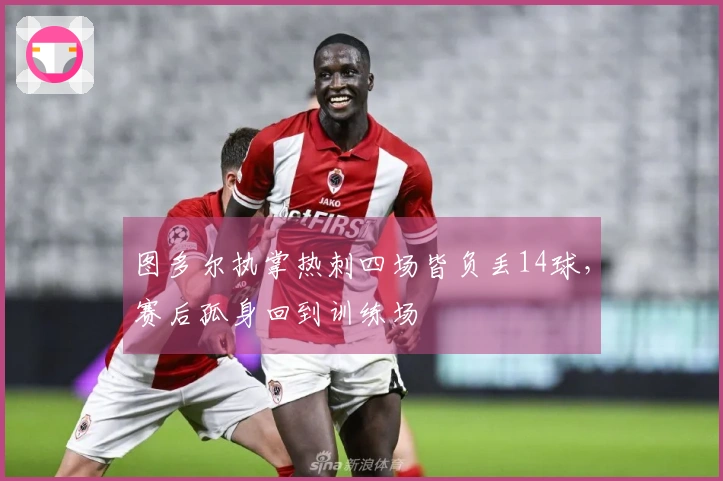 图多尔执掌热刺四场皆负丢14球，赛后孤身回到训练场